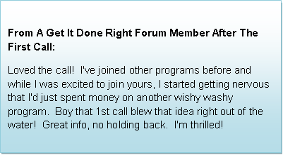 Text Box: From a Get It Done Right Forum Member After The First Call:  Loved the call!  I've joined other programs before and while I was excited to join yours, I started getting nervous that I'd just spent money on another wishy washy program.  Boy that 1st call blew that idea right out of the water!  Great info, no holding back.  I'm thrilled!